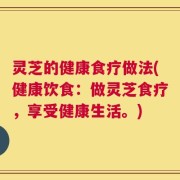 灵芝的健康食疗做法(健康饮食：做灵芝食疗，享受健康生活。)