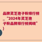 品牌灵芝孢子粉排行榜_“2024年灵芝孢子粉品牌排行榜揭晓”)