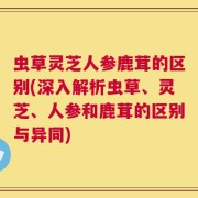 虫草灵芝人参鹿茸的区别(深入解析虫草、灵芝、人参和鹿茸的区别与异同)