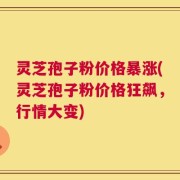 灵芝孢子粉价格暴涨(灵芝孢子粉价格狂飙，行情大变)