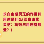 长白山紫灵芝的作用和用途是什么(长白山紫灵芝：功效与用途有哪些？)