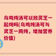 乌鸡炖汤可以放灵芝一起炖吗(乌鸡炖汤可与灵芝一同炖，增加营养价值)