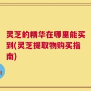 灵芝的精华在哪里能买到(灵芝提取物购买指南)