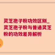 灵芝孢子粉功效区别_灵芝孢子粉与普通灵芝粉的功效差异解析
