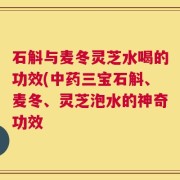石斛与麦冬灵芝水喝的功效(中药三宝石斛、麦冬、灵芝泡水的神奇功效