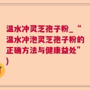 温水冲灵芝孢子粉_“温水冲泡灵芝孢子粉的正确方法与健康益处”)