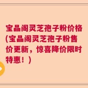 宝晶阁灵芝孢子粉价格(宝晶阁灵芝孢子粉售价更新，惊喜降价限时特惠！)