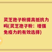 灵芝孢子粉提高抵抗力吗(灵芝孢子粉：增强免疫力的有效选择)