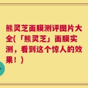熊灵芝面膜测评图片大全(「熊灵芝」面膜实测，看到这个惊人的效果！)