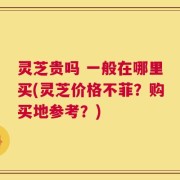 灵芝贵吗 一般在哪里买(灵芝价格不菲？购买地参考？)