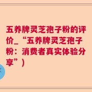 五养牌灵芝孢子粉的评价_“五养牌灵芝孢子粉：消费者真实体验分享”)