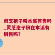 灵芝孢子粉本溪有售吗_灵芝孢子粉在本溪有销售吗？