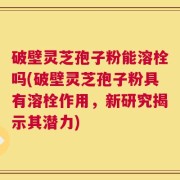 破壁灵芝孢子粉能溶栓吗(破壁灵芝孢子粉具有溶栓作用，新研究揭示其潜力)