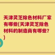 天津灵芝除色材料厂家有哪些(天津灵芝除色材料的制造商有哪些？)