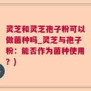 灵芝和灵芝孢子粉可以做菌种吗_灵芝与孢子粉：能否作为菌种使用？)