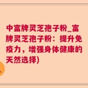 中富牌灵芝孢子粉_富牌灵芝孢子粉：提升免疫力，增强身体健康的天然选择)