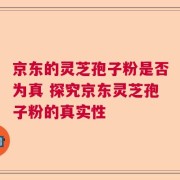 京东的灵芝孢子粉是否为真 探究京东灵芝孢子粉的真实性