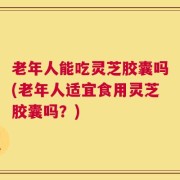 老年人能吃灵芝胶囊吗(老年人适宜食用灵芝胶囊吗？)