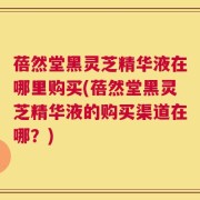蓓然堂黑灵芝精华液在哪里购买(蓓然堂黑灵芝精华液的购买渠道在哪？)