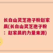 长白山灵芝孢子粉赵家晨(长白山灵芝孢子粉：赵家晨的力量来源)