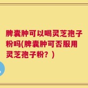 脾囊肿可以喝灵芝孢子粉吗(脾囊肿可否服用灵芝孢子粉？)