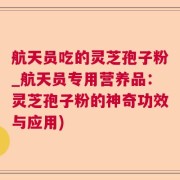 航天员吃的灵芝孢子粉_航天员专用营养品：灵芝孢子粉的神奇功效与应用)