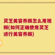 灵芝美容养颜怎么用视频(如何正确使用灵芝进行美容养颜)
