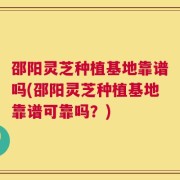 邵阳灵芝种植基地靠谱吗(邵阳灵芝种植基地靠谱可靠吗？)