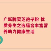 广跃牌灵芝孢子粉 优质养生之选蕴含丰富营养助力健康生活