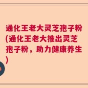 通化王老大灵芝孢子粉(通化王老大推出灵芝孢子粉，助力健康养生)