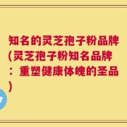 知名的灵芝孢子粉品牌(灵芝孢子粉知名品牌：重塑健康体魄的圣品)