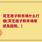 灵芝孢子粉市场什么行情(灵芝孢子粉市场现状及趋势。)