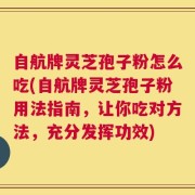 自航牌灵芝孢子粉怎么吃(自航牌灵芝孢子粉用法指南，让你吃对方法，充分发挥功效)