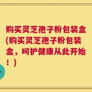 购买灵芝孢子粉包装盒(购买灵芝孢子粉包装盒，呵护健康从此开始！)