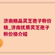 济南精品灵芝孢子粉价格_济南优质灵芝孢子粉价格介绍