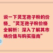 说一下灵芝孢子粉的价格_“灵芝孢子粉价格全解析:深入了解其市场价值与购买指南”