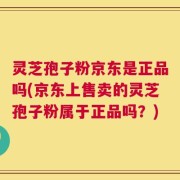灵芝孢子粉京东是正品吗(京东上售卖的灵芝孢子粉属于正品吗？)