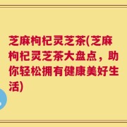 芝麻枸杞灵芝茶(芝麻枸杞灵芝茶大盘点，助你轻松拥有健康美好生活)