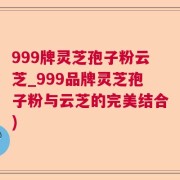 999牌灵芝孢子粉云芝_999品牌灵芝孢子粉与云芝的完美结合)
