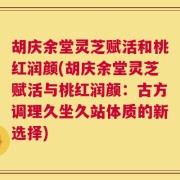 胡庆余堂灵芝赋活和桃红润颜(胡庆余堂灵芝赋活与桃红润颜：古方调理久坐久站体质的新选择)