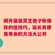 揭开袋装灵芝孢子粉保存的佳技巧，延长其使用寿命的方法大公开