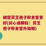 破壁灵芝孢子粉素堂更好(润心通颗粒：灵芝孢子粉素堂升级版)