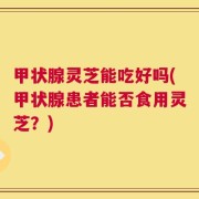 甲状腺灵芝能吃好吗(甲状腺患者能否食用灵芝？)