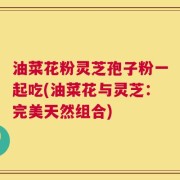 油菜花粉灵芝孢子粉一起吃(油菜花与灵芝：完美天然组合)