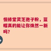 恒修堂灵芝孢子粉，蓝帽真的能让你焕然一新吗？