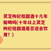 灵芝枸杞桂圆酒十几年能喝吗(十年以上灵芝枸杞桂圆酒是否适合饮用？)