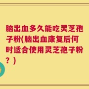 脑出血多久能吃灵芝孢子粉(脑出血康复后何时适合使用灵芝孢子粉？)