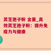 灵芝孢子粉 含量_高效灵芝孢子粉：提升免疫力与健康