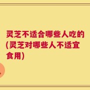 灵芝不适合哪些人吃的(灵芝对哪些人不适宜食用)