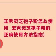 玉秀灵芝孢子粉怎么使用_玉秀灵芝孢子粉的正确使用方法指南)
